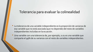 Tolerancia para evaluar la colinealidad
• La tolerancia de una variable independiente es la proporción de varianza de
esa variable que no está asociada (que no depende) del resto de variables
independientes incluidas en la ecuación.
• Una variable con una tolerancia de, por ejemplo, 0.01 es una variable que
comparte el 99% de su varianza con el resto de variables independientes.
 
