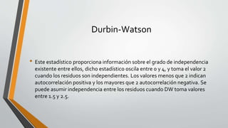 Durbin-Watson
• Este estadístico proporciona información sobre el grado de independencia
existente entre ellos, dicho estadístico oscila entre 0 y 4, y toma el valor 2
cuando los residuos son independientes. Los valores menos que 2 indican
autocorrelación positiva y los mayores que 2 autocorrelación negativa. Se
puede asumir independencia entre los residuos cuando DW toma valores
entre 1.5 y 2.5.
 