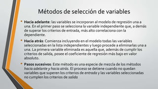 Métodos de selección de variables
• Hacia adelante: las variables se incorporan al modelo de regresión una a
una. En el primer paso se selecciona la variable independiente que, a demás
de superar los criterios de entrada, más alto correlaciona con la
dependiente.
• Hacia atrás: Comienza incluyendo en el modelo todas las variables
seleccionadas en la lista independientes y luego procede a eliminarlas una a
una. La primera variable eliminada es aquella que, además de cumplir los
criterios de salida, posee el coeficiente de regresión más bajo en valor
absoluto.
• Pasos sucesivos: Este método es una especie de mezcla de los métodos
hacia adelante y hacia atrás. El proceso se detiene cuando no quedan
variables que superen los criterios de entrada y las variables seleccionadas
no cumplen los criterios de salida
•
 