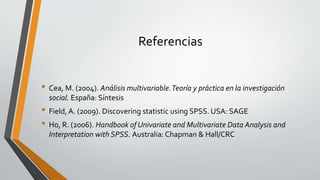 Referencias
• Cea, M. (2004). Análisis multivariable.Teoría y práctica en la investigación
social. España: Síntesis
• Field, A. (2009). Discovering statistic using SPSS. USA: SAGE
• Ho, R. (2006). Handbook of Univariate and Multivariate Data Analysis and
Interpretation with SPSS. Australia: Chapman & Hall/CRC
 