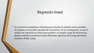 Regresión lineal
• Es una técnica estadística utilizada para estudiar la relación entre variables.
Se adapta a una amplia variedad de situaciones. En la investigación social, el
análisis de regresión se utiliza para predecir un amplio rango de fenómenos,
desde medidas económicas hasta diferentes aspectos del comportamiento
humano. (Field, 2009)
 