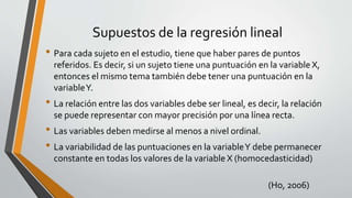 Supuestos de la regresión lineal
• Para cada sujeto en el estudio, tiene que haber pares de puntos
referidos. Es decir, si un sujeto tiene una puntuación en la variable X,
entonces el mismo tema también debe tener una puntuación en la
variableY.
• La relación entre las dos variables debe ser lineal, es decir, la relación
se puede representar con mayor precisión por una línea recta.
• Las variables deben medirse al menos a nivel ordinal.
• La variabilidad de las puntuaciones en la variableY debe permanecer
constante en todas los valores de la variable X (homocedasticidad)
(Ho, 2006)
 