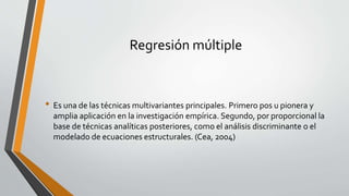 Regresión múltiple
• Es una de las técnicas multivariantes principales. Primero pos u pionera y
amplia aplicación en la investigación empírica. Segundo, por proporcional la
base de técnicas analíticas posteriores, como el análisis discriminante o el
modelado de ecuaciones estructurales. (Cea, 2004)
 