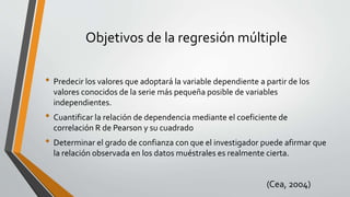 Objetivos de la regresión múltiple
• Predecir los valores que adoptará la variable dependiente a partir de los
valores conocidos de la serie más pequeña posible de variables
independientes.
• Cuantificar la relación de dependencia mediante el coeficiente de
correlación R de Pearson y su cuadrado
• Determinar el grado de confianza con que el investigador puede afirmar que
la relación observada en los datos muéstrales es realmente cierta.
(Cea, 2004)
 