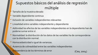 Supuestos básicos del análisis de regresión
múltiple
• Tamaño de la muestra elevado
• Variable dependiente continua
• Inclusión de variables independientes relevantes
• Linealidad entre variables independiente y dependiente
• Aditividad los efectos de las variables independientes en la dependiente han de
poderse sumar entre sí.
• Normalidad: la distribución de los datos de las variables ha de corresponderse
con la distribución normal.
• Homocedasticidad o igual de varianzas.
• Ausencia de colinealidad entre las variables independientes
• Independencia de los términos de error (Cea, 2004)
 