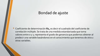 Bondad de ajuste
• Coeficiente de determinación R2, es decir el cuadrado del coeficiente de
correlación múltiple. Se trata de una medida estandarizada que toma
valores entre 0 y 1; representa el grado de ganancia que podemos obtener al
predecir una variable basándonos en el conocimiento que tenemos de otra u
otras variables.
 