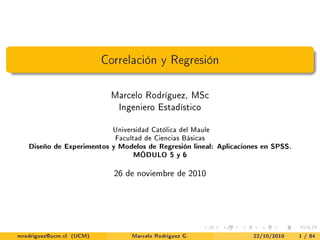 Correlación y Regresión

                           Marcelo Rodríguez, MSc
                             Ingeniero Estadístico


                            Universidad Católica del Maule
                            Facultad de Ciencias Básicas
   Diseño de Experimentos y Modelos de Regresión lineal: Aplicaciones en SPSS.
                                  MÓDULO 5 y 6



                            26 de noviembre de 2010




mrodriguez@ucm.cl (UCM)          Marcelo Rodríguez G.              22/10/2010    1 / 84
 