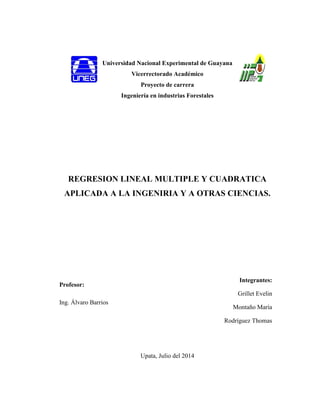 Universidad Nacional Experimental de Guayana
Vicerrectorado Académico
Proyecto de carrera
Ingeniería en industrias Forestales
REGRESION LINEAL MULTIPLE Y CUADRATICA
APLICADA A LA INGENIRIA Y A OTRAS CIENCIAS.
Profesor:
Ing. Álvaro Barrios
Upata, Julio del 2014
Integrantes:
Grillet Evelin
Montaño María
Rodríguez Thomas
 