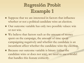 Regresión ProbitExample 1Suppose that we are interested in factors that influence whether or not a political candidate wins an election.Our outcome variable has only two possible values: win or not win.We believe that factors such as the amount of money spent on the campaign, the amount of time spent campaigning negatively and whether the candidate is an incumbent affect whether the candidate wins the election.Because our outcome variable is binary (either the candidate wins or does not win), we need to use a model that handles this feature correctly.