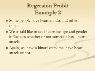 Regresión ProbitExample 2Some people have heart attacks and others don't. We would like to see if exercise, age and gender influences whether or not someone has a heart attack.Again, we have a binary outcome: have heart attack or not.