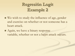 Regresión LogitExample 2We wish to study the influence of age, gender and exercise on whether or not someone has a heart attack.Again, we have a binary response variable, whether or not a heart attack occurs.