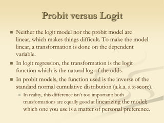 Probit versus LogitNeither the logit model nor the probit model are linear, which makes things difficult. To make the model linear, a transformation is done on the dependent variable.In logit regression, the transformation is the logitfunction which is the natural log of the odds.In probit models, the function used is the inverse of the standard normal cumulative distribution (a.k.a. a z-score).In reality, this difference isn't too important: both transformations are equally good at linearizingthe model; which one you use is a matter of personal preference.
