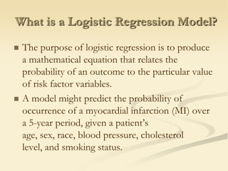 What is a Logistic Regression Model?The purpose of logistic regression is to produce a mathematical equation that relates the probability of an outcome to the particular value of risk factor variables. A model might predict the probability of occurrence of a myocardial infarction (MI) over a 5-year period, given a patient’s age, sex, race, blood pressure, cholesterol level, and smoking status.