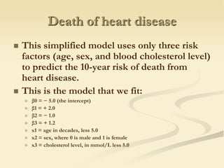 Death of heart diseaseThis simplified model uses only three risk factors (age, sex, and blood cholesterol level) to predict the 10-year risk of death from heart disease.This is the model that we fit:β0 = − 5.0 (the intercept)β1 = + 2.0β2 = − 1.0β3 = + 1.2x1 = age in decades, less 5.0x2 = sex, where 0 is male and 1 is femalex3 = cholesterol level, in mmol/L less 5.0
