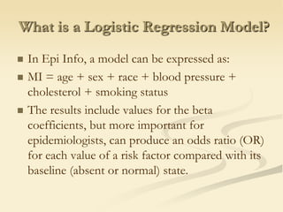 What is a Logistic Regression Model?In Epi Info, a model can be expressed as:MI = age + sex + race + blood pressure + cholesterol + smoking statusThe results include values for the beta coefficients, but more important for epidemiologists, can produce an odds ratio (OR) for each value of a risk factor compared with its baseline (absent or normal) state.