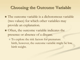 Choosing the Outcome VariableThe outcome variable is a dichotomous variable (two values) for which other variables may provide an explanation.Often, the outcome variable indicates the presence or absence of a disease. To explore the risk factors for premature birth, however, the outcome variable might be low birth weight.