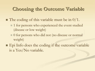 Choosing the Outcome VariableThe coding of this variable must be in 0/1.1 for persons who experienced the event studied (disease or low weight)0 for persons who did not (no disease or normal weight)EpiInfo does the coding if the outcome variable is a Yes/No variable.