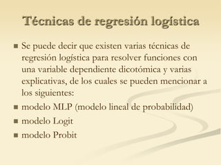 Técnicas de regresión logística Se puede decir que existen varias técnicas de regresión logística para resolver funciones con una variable dependiente dicotómica y varias explicativas, de los cuales se pueden mencionar a los siguientes:modelo MLP (modelo lineal de probabilidad)modelo Logitmodelo Probit