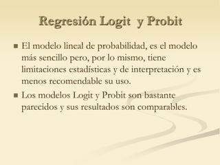 Regresión Logit  y ProbitEl modelo lineal de probabilidad, es el modelo más sencillo pero, por lo mismo, tiene limitaciones estadísticas y de interpretación y es menos recomendable su uso.Los modelos Logit y Probit son bastante parecidos y sus resultados son comparables. 