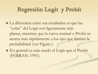 Regresión Logit  y ProbitLa diferencia entre sus resultados es que las “colas” del Logit son ligeramente más planas, mientras que la curva normal o Probit se acerca más rápidamente a los ejes que limitan la probabilidad (ver Figura ).En general es más usado el Logit que el Probit (FERRAN: 1991).
