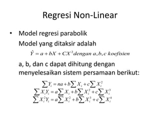 Regresi Non-Linear
• Model regresi parabolik
Model yang ditaksir adalah
a, b, dan c dapat dihitung dengan
menyelesaikan sistem persamaan berikut:
koefisiencbadenganCXbXaY ,,ˆ 2
4322
32
2
iiiii
iiiii
iii
XcXbXaYX
XcXbXaYX
XcXbnaY
 