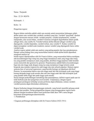 Nama : Nurjanah Nim : 22 24  082476 Kelompok : 1 Kelas : 3e Pengertian regresi  Regresi dalam statistika adalah salah satu metode untuk menentukan hubungan sebab-akibat antara satu variabel dan variabel(-variabel) yang lain. Variabel “penyebab” disebut dengan bermacam-macam istilah: variabel penjelas, variabel eksplanatorik, variabel independen, atau secara bebas, variabel X (karena seringkali digambarkan dalam grafik sebagai absis, atau sumbu X). Variabel terkena akibat dikenal sebagai variabel yang dipengaruhi, variabel dependen, variabel terikat, atau variabel Y. Kedua variabel ini dapat merupakan variabel acak (random), namun variabel yang dipengaruhi harus selalu variabel acak.Analisis regresi adalah salah satu analisis yang paling populer dan luas pemakaiannya. Hampir semua bidang ilmu yang memerlukan analisis sebab-akibat boleh dipastikan mengenal analisis ini.Istilah regresi diperkenalkan oleh Sir Francis Galton, yang menemukan bahwa meskipun ada kecenderungan bagi orang tua yang tinggi mempunyai anak yang tinggi dan orang tua yang pendek mempunyai anak yang pendek, distribusi tinggi populasi tidak berubah secara mencolok dari generasi ke generasi. Penjelasannya adalah bahwa kecenderungan bagi rata-rata tinggi anak dengan orang tua yang mempunyai tinggi tertentu untuk bergerak atau mundur (regress) ke arah tinggi rata-rata seluruh populasi. Hukum regresi semesta (law of universal regression), yang bersifat biologis ini diperkuat oleh Karl Pearson. Ia menemukan bahwa rata-rata tinggi anak laki-laki kelompok ayah yang tinggi kurang daripada tinggi ayah mereka dan rata-rata tinggi anak laki-laki kelompok ayah yang pendek lebih tinggi dari pada tinggi ayah mereka.Sesuai dengan perkembangan metodologi dan penerapannya, definisi regresi pada saat ini telah berbeda jauh dari pengertian awal tersebut. Umpamanya, dengan regresi pendugaan-pendugaan terhadap sesuatu performa dapat dilakukan, selama variabel-variabel penentu dapat ditentukan sebelumnya. Regresi berkaitan dengan ketergantungan stokastik, yang berarti memiliki peluang untuk meleset dari prediksi. Setiap pengambilan dugaan yang menggunakan regresi harus didasari dengan kesadaran bahwa hasil perkiraan tidak akan 100% sama dengan kenyataan (ketergantungan deterministik).1. Pendahuluan • Gagasan perhitungan ditetapkan oleh Sir Francis Galton (1822-1911) • Persamaan regresi :Persamaan matematik yang memungkinkan peramalan nilai suatupeubah takbebas (dependent variable) dari nilai peubah bebas(independent variable) • Diagram Pencar = Scatter DiagramDiagram yang menggambarkan nilai-nilai observasi peubah takbebas dan peubahbebas.Nilai peubah bebas ditulis pada sumbu X (sumbu horizontal)Nilai peubah takbebas ditulis pada sumbu Y (sumbu vertikal)Nilai peubah takbebas ditentukan oleh nilai peubah bebas • Jenis-jenis Persamaan Regresi : a. Regresi Linier :- Regresi Linier Sederhana- Regresi Linier Berganda b. Regresi Nonlinier- Regresi Eksponensial • Regresi linier - Bentuk Umum Regresi Linier SederhanaY = a + bXKeterangan :Y : peubah takbebasX : peubah bebasa : konstantab : kemiringan • Bentuk Umum Regresi Linier BergandaY = a + b1X1 + b2X2 + …+ bnXn: peubah takbebas a : konstantaX1 : peubah bebas ke-1 b1 : kemiringan ke-1X2 : peubah bebas ke-2 b2 : kemiringan ke-2Xn : peubah bebas ke-n bn : kemiringan ke-n • Regresi Non Linier- Bentuk umum Regresi EksponensialY = abxlog Y = log a + (log b) x 2. Regresi Linier Sederhana• Metode Kuadrat terkecil (least square method): metode paling populer untukmenetapkan persamaan regresi linier sederhana- Bentuk Umum Regresi Linier Sederhana :Y = a + bXY : peubah takbebasX : peubah bebasa : konstantab : kemiringanNilai b dapat positif (+) dapat negartif (-)b. Positif :Y= a + bXb. Negatif :Y= a – bX3. Korelasi Linier Sederhana• Koefisien Korelasi (r) : ukuran hubungan linier peubah X dan YNilai r berkisar antara (+1) sampai (-1)Nilai r yang (+) ditandai oleh nilai b yang (+)Nilai r yang (-) ditandai oleh nilai b yang (-) Jika nilai r mendekati +1 atau r mendekati -1 makaX dan Y memiliki korelasi linier yang tinggiJika nilai r = +1 atau r = -1 maka X dan Y memiliki korelasi linier sempurnaJika nilai r = 0 maka X dan Y tidak memiliki relasi (hubungan) linier(dalam kasus r mendekati 0, anda dapat melanjutkan analisis ke regresi eksponensial)• Koefisien Determinasi Sampel = R = r²Ukuran proporsi keragaman total nilai peubah Y yang dapat dijelaskan oleh nilaipeubah X melalui hubungan linier. 4. Regresi Linier Berganda• Pembahasan akan meliputi regresi linier dengan 2 Variabel Bebas (X1 dan X2)dan 1Variabel Tak Bebas (Y). Bentuk Umum : Y = a + b1 X1 + b2 X2Y : peubah takbebas a : konstantaX1 : peubah bebas ke-1 b1 : kemiringan ke-1X2 : peubah bebas ke-2 b2 : kemiringan ke-2 kimiafisika505246486068606262705462606452525056646862706068485650585866545846546064566448545260566464746270545848546068687256646270 Regression Descriptive Statistics  MeanStd. DeviationNKIMIA56.06676.0454230FISIKA62.26676.9228930 Variables Entered/Removed(b) ModelVariables EnteredVariables RemovedMethod1FISIKA(a).Enter a  All requested variables entered. b  Dependent Variable: KIMIA Model Summary(b) ModelRR SquareAdjusted R SquareStd. Error of the Estimate1.932(a).869.8642.22614 a  Predictors: (Constant), FISIKA b  Dependent Variable: KIMIA output spss tersebut memiliki nilai koefisien determinasi yang sudah di sesuaikan (adjustd R square) 0,864 artinya 86,4% fariabel independent  nilai kimia di jelaskan oleh variable independen nilai fisika dan sisanya 13,6%(100-86,9% di jelaskan oleh variable lain di luar variable yang di gunakan. Charts 