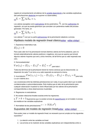 registra el comportamiento simultáneo de la variable dependiente y las variables explicativas
(las perturbaciones aleatorias se suponen no observables).
(4)
Los valores escogidos como estimadores de los parámetros,
, son los coeficientes de
regresión, sin que se pueda garantizar que coinciden con parámetros reales del proceso
generador. Por tanto, en
(5)
Los valores

son por su parte estimaciones de la perturbación aleatoria o errores.

Hipótesis modelo de regresión lineal clásico[editar · editar código]
1. Esperanza matemática nula.

Para cada valor de X la perturbación tomará distintos valores de forma aleatoria, pero no
tomará sistemáticamente valores positivos o negativos, sino que se supone que tomará
algunos valores mayores que cero y otros menores, de tal forma que su valor esperado sea
cero.
2. Homocedasticidad
para todo t
Todos los términos de la perturbación tienen la misma varianza que es desconocida. La
dispersión de cada
en torno a su valor esperado es siempre la misma.
3. Incorrelación.
t,s con t distinto de s

para todo

Las covarianzas entre las distintas pertubaciones son nulas, lo que quiere decir que no están
correlacionadas o autocorrelacionadas. Esto implica que el valor de la perturbación para
cualquier observación muestral no viene influenciado por los valores de la perturbación
correspondientes a otras observaciones muestrales.
4. Regresores no estocásticos.
5. No existen relaciones lineales exactas entre los regresores.
6.
Suponemos que no existen errores de especificación en el modelo ni errores
de medida en las variables explicativas
7. Normalidad de las perturbaciones

Supuestos del modelo de regresión lineal[editar · editar código]
Para poder crear un modelo de regresión lineal, es necesario que se cumpla con los siguientes
3
supuestos:
1. La relación entre las variables es lineal.
2. Los errores en la medición de las variables explicativas son independientes entre sí.

 