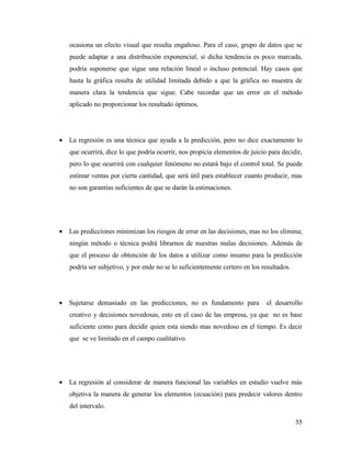 ocasiona un efecto visual que resulta engañoso. Para el caso, grupo de datos que se
puede adaptar a una distribución exponencial, si dicha tendencia es poco marcada,
podría suponerse que sigue una relación lineal o incluso potencial. Hay casos que
hasta la gráfica resulta de utilidad limitada debido a que la gráfica no muestra de
manera clara la tendencia que sigue. Cabe recordar que un error en el método
aplicado no proporcionar los resultado óptimos.
• La regresión es una técnica que ayuda a la predicción, pero no dice exactamente lo
que ocurrirá, dice lo que podría ocurrir, nos propicia elementos de juicio para decidir,
pero lo que ocurrirá con cualquier fenómeno no estará bajo el control total. Se puede
estimar ventas por cierta cantidad, que será útil para establecer cuanto producir, mas
no son garantías suficientes de que se darán la estimaciones.
• Las predicciones minimizan los riesgos de errar en las decisiones, mas no los elimina;
ningún método o técnica podrá librarnos de nuestras malas decisiones. Además de
que el proceso de obtención de los datos a utilizar como insumo para la predicción
podría ser subjetivo, y por ende no se lo suficientemente certero en los resultados.
• Sujetarse demasiado en las predicciones, no es fundamento para el desarrollo
creativo y decisiones novedosas, esto en el caso de las empresa, ya que no es base
suficiente como para decidir quien esta siendo mas novedoso en el tiempo. Es decir
que se ve limitado en el campo cualitativo.
• La regresión al considerar de manera funcional las variables en estudio vuelve más
objetiva la manera de generar los elementos (ecuación) para predecir valores dentro
del intervalo.
55
 