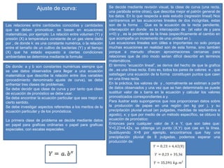 Las relaciones entre cantidades conocidas y cantidades
que se deben pronosticar, se basan en ecuaciones
matemáticas, por ejemplo: La relación entre volumen (Y) y
presión (X) a temperatura constante de un gas viene dado
por , de donde k: es una constante numérica, o la relación
entre el tamaño de un cultivo de bacterias (Y) y el tiempo
(X) que ha estado expuesto a ciertas condiciones
ambientales se determina mediante la formula:
Ajuste de curva:
De donde: a y b son constantes numéricas siempre que
se use datos observados para llegar a una ecuación
matemática que describe la relación entre dos variables
(procedimiento denominado ajuste de curva), se debe
enfrentar tres clases de problemas;
Se debe decidir que clase de curva y por tanto que clase
de ecuación de pronóstico se debe usar.
Se debe encontrar la ecuación particular que sea mejor en
cierto sentido.
Se debe investigar aspectos referentes a los meritos de la
ecuación particular y de los pronósticos.
La primera clase de problema se decide mediante datos
en papel para graficas ordinarias o papel para graficas
especiales, con escalas especiales.
Se decide mediante revisión visual, la clase de curva (una recta,
una parábola entre otras), que describa mejor el patrón general de
los datos. En lo que respecta a este estudio (regresión lineal) Nos
centraremos en las ecuaciones lineales de dos incógnitas, estas
son de la forma . Que es la ecuación de la recta pendiente,
intercepción en donde es la intercepción de (el valor de y para
x=0) y , es la pendiente de la línea (específicamente el cambio en
que acompaña un incremento de una unidad en ).
Las ecuaciones lineales son útiles e importantes no solo porque
muchas ecuaciones en realidad son de esta forma, sino también
porque a menudo ofrecen aproximaciones cercanas para
relaciones que de otro modo serian difícil describir en términos
matemáticos.
El término “ecuación lineal”, se deriva del hecho de que la grafica
de , es una línea recta. Esto es, todos los pares de valores e , que
satisfagan una ecuación de la forma constituyen puntos que caen
en una línea recta.
En la práctica, los valores de y , normalmente se estiman a partir
de datos observados y una vez que se han determinado se puede
sustituir valor de x barra en la ecuación y calcular los valores
pronosticados correspondientes a y.
Para ilustrar esto supongamos que nos proporcionan datos sobre
la producción de papas en una región (en kg por ), y su
precipitación pluvial anual (en pulgadas, medidas de septiembre a
agosto), x; y que por medio de un método específico, se obtuvo la
ecuación de pronóstico:
Entonces para cualquier valor de X e Y, que son tales que:
Y=0,23+4,42x, se obtenga un punto (X,Y) que cae en la línea.
Sustituyendo X=8 por ejemplo, encontramos que hay una
precipitación pluvial de 8 pulgadas, podemos esperar una
producción de:
 