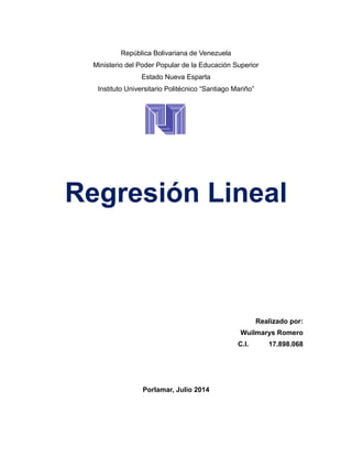 República Bolivariana de Venezuela
Ministerio del Poder Popular de la Educación Superior
Estado Nueva Esparta
Instituto Universitario Politécnico “Santiago Mariño”
Regresión Lineal
Realizado por:
Wuilmarys Romero
C.I. 17.898.068
Porlamar, Julio 2014
 