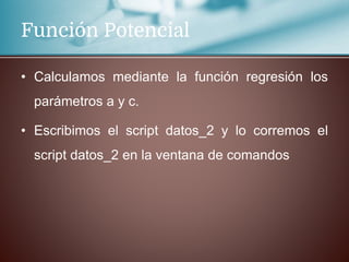 Función Potencial
• Calculamos mediante la función regresión los
parámetros a y c.
• Escribimos el script datos_2 y lo corremos el
script datos_2 en la ventana de comandos
 