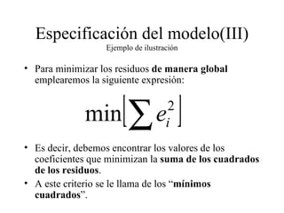 Especificación del modelo(III) Ejemplo de ilustración Para minimizar los residuos  de manera global  emplearemos la siguiente expresión: Es decir, debemos encontrar los valores de los coeficientes que minimizan la  suma de los cuadrados de los residuos . A este criterio se le llama de los “ mínimos cuadrados ”. 