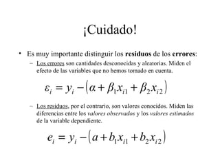 ¡Cuidado! Es muy importante distinguir los  residuos  de los  errores : Los errores  son cantidades desconocidas y aleatorias. Miden el efecto de las variables que no hemos tomado en cuenta. Los residuos , por el contrario, son valores conocidos. Miden las diferencias entre los  valores observados  y los  valores estimados  de la variable dependiente. 