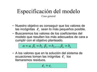 Especificación del modelo Caso general Nuestro objetivo es conseguir que los valores de las incógnitas  sean lo más pequeños posible. Buscaremos los valores de los coeficientes del modelo que resulten los más adecuados de cara a cumplir con el objetivo planteado. A los valores que en la solución del sistema de ecuaciones toman las inógnitas  los llamaremos residuos. 