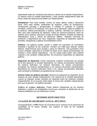 Métodos Cuantitativos.
FNSP – U de A

dependiente debe ser constante para todos los valores de la variable independiente.
La relación entre la variable dependiente y cada variable independiente debe ser
lineal y todas las observaciones deben ser independientes.
Estadísticos. Para cada variable: número de casos válidos, media y desviación
típica. Para cada modelo: coeficientes de regresión, matriz de correlaciones,
correlaciones parciales y semiparciales, R múltiple, R cuadrado, R cuadrado
corregida, cambio en R cuadrado, error típico de la estimación, tabla de análisis de
la varianza, valores pronosticados y residuos. Además, intervalos de confianza al
95% para cada coeficiente de regresión, matriz de varianza-covarianza, factor de
inflación de la varianza, tolerancia, prueba de Durbin-Watson, medidas de distancia
(Mahalanobis, Cook y valores de influencia), DfBeta, DfAjuste, intervalos de
predicción y diagnósticos por caso. Diagramas: diagramas de dispersión, gráficos
parciales, histogramas y gráficos de probabilidad normal.
Gráficos. Los gráficos pueden ayudar a validar los supuestos de normalidad,
linealidad e igualdad de las varianzas. También son útiles para detectar valores
atípicos, observaciones poco usuales y casos de influencia. Tras guardarlos como
nuevas variables, dispondrá en el Editor de datos de los valores pronosticados, los
residuos y otros valores diagnósticos, con los cuales podrá poder crear gráficos
respecto a las variables independientes. Se encuentran disponibles los siguientes
gráficos:
Diagramas de dispersión. Puede representar cualquier combinación por parejas
de la lista siguiente: la variable dependiente, los valores pronosticados tipificados,
los residuos tipificados, los residuos eliminados, los valores pronosticados
corregidos, los residuos estudentizados o los residuos eliminados estudentizados.
Represente los residuos tipificados frente a los valores pronosticados tipificados
para contrastar la linealidad y la igualdad de las varianzas.
Generar todos los gráficos parciales. Muestra los diagramas de dispersión de los
residuos de cada variable independiente y los residuos de la variable dependiente
cuando se regresan ambas variables por separado sobre las restantes variables
independientes. En la ecuación debe haber al menos dos variables independientes
para que se generen los gráficos parciales.

Gráficos de residuos tipificados. Puede obtener histogramas de los residuos
tipificados y gráficos de probabilidad normal que comparen la distribución de los
residuos tipificados con una distribución normal.

METODOS DEPENDIENTES
ANALISIS DE REGRESION LINEAL MÚLTIPLE
Conceptualmente, el FIVi (Factor de incremento de la varianza) es la proporción de
variabilidad de la iésima variable, que explican el resto de las variables
independientes.

León Darío Bello P.

28/10/13

ldbello@guajiros.udea.edu.co

 