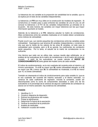 Métodos Cuantitativos.
FNSP – U de A

La tolerancia de una variable es la proporción de variabilidad de la variable, que no
se explica por el resto de las variables independientes.
La tolerancia y el FIV son muy útiles en la construcción de modelos de regresión. Si
construimos un modelo paso a paso entrando las variables de una en una, es útil
conocer la tolerancia o el FIV de las variables independientes ya entradas en la
ecuación. De esta manera, las variables con mayor tolerancia son las que mayor
información aportarán al modelo.
Además de la tolerancia y el FIV, debemos estudiar la matriz de correlaciones.
Altas correlaciones entre las variables implicadas en el modelo deben considerarse
como indicios de colinealidad.
Puede ocurrir que, aun siendo pequeñas las correlaciones entre las variables exista
colinealidad. Supongamos que tenemos K variables independientes y construimos
otra que sea la media de los valores de las otras K variables, en este caso la
colinealidad será completa, pero si K es grande, los coeficientes de correlación
serán pequeños. Por lo tanto, el estudio de la matriz de correlaciones no es
suficiente.
Una técnica que cada vez se utiliza más, aunque resulta algo sofisticada, es el
análisis de los autovalores de la matriz de correlaciones o de la matriz del producto
cruzado.
A partir de los autovalores, se puede calcular él INDICE DE
CONDICIONAMIENTO IC tanto global del modelo como de cada variable.
El índice de condicionamiento, es la raíz cuadrada del cociente entre el máximo y el
mínimo autovalores. Si el IC es mayor que 30, existe colinealidad elevada, si el IC
es mayor que 10 y menor que 30, la colinealidad es moderada, si el IC es menor
que 10, no existe colinealidad.
También es interesante el índice de condicionamiento para cada variable Ici, que es
la raíz cuadrada del cociente del máximo autovalor y el iésimo autovalor. La
varianza de cada coeficiente de regresión, incluida la constante, puede ser
descompuesta como la suma de componentes asociadas a cada uno de los
autovalores si el porcentaje de la varianza de algunos coeficientes de correlación se
asocia con el mismo autovalor, hay evidencia de colinealidad.

PASOS:
1.
2.
3.
4.
5.
6.
7.
8.

Identificar Xi, Y
Construír diagrama de dispersión
Estímar los parámetros del modelo.
Probar la signifícancia
Determinar la fuerza de la asociación
Verificar la exactitud de la predicción
Análisis de residuales
Validación cruzada del modelo

León Darío Bello P.

28/10/13

ldbello@guajiros.udea.edu.co

 