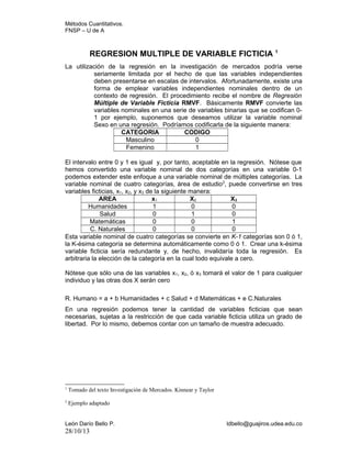 Métodos Cuantitativos.
FNSP – U de A

REGRESION MULTIPLE DE VARIABLE FICTICIA 1
La utilización de la regresión en la investigación de mercados podría verse
seriamente limitada por el hecho de que las variables independientes
deben presentarse en escalas de intervalos. Afortunadamente, existe una
forma de emplear variables independientes nominales dentro de un
contexto de regresión. El procedimiento recibe el nombre de Regresión
Múltiple de Variable Ficticia RMVF. Básicamente RMVF convierte las
variables nominales en una serie de variables binarias que se codifican 01 por ejemplo, suponemos que deseamos utilizar la variable nominal
Sexo en una regresión. Podríamos codificarla de la siguiente manera:
CATEGORIA
CODIGO
Masculino
0
Femenino
1
El intervalo entre 0 y 1 es igual y, por tanto, aceptable en la regresión. Nótese que
hemos convertido una variable nominal de dos categorías en una variable 0-1
podemos extender este enfoque a una variable nominal de múltiples categorías. La
variable nominal de cuatro categorías, área de estudio 2, puede convertirse en tres
variables ficticias, x1, x2, y x3 de la siguiente manera:
AREA
x1
X2
X3
Humanidades
1
0
0
Salud
0
1
0
Matemáticas
0
0
1
C. Naturales
0
0
0
Esta variable nominal de cuatro categorías se convierte en K-1 categorías son 0 ó 1,
la K-ésima categoría se determina automáticamente como 0 ó 1. Crear una k-ésima
variable ficticia sería redundante y, de hecho, invalidaría toda la regresión. Es
arbitraria la elección de la categoría en la cual todo equivale a cero.
Nótese que sólo una de las variables x1, x2, ó x3 tomará el valor de 1 para cualquier
individuo y las otras dos X serán cero
R. Humano = a + b Humanidades + c Salud + d Matemáticas + e C.Naturales
En una regresión podemos tener la cantidad de variables ficticias que sean
necesarias, sujetas a la restricción de que cada variable ficticia utiliza un grado de
libertad. Por lo mismo, debemos contar con un tamaño de muestra adecuado.

1

Tomado del texto Investigación de Mercados. Kinnear y Taylor

2

Ejemplo adaptado

León Darío Bello P.

28/10/13

ldbello@guajiros.udea.edu.co

 