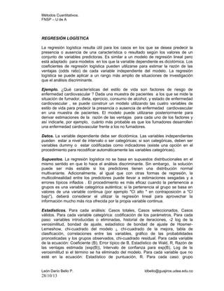 Métodos Cuantitativos.
FNSP – U de A

REGRESIÓN LOGÍSTICA
La regresión logística resulta útil para los casos en los que se desea predecir la
presencia o ausencia de una característica o resultado según los valores de un
conjunto de variables predictoras. Es similar a un modelo de regresión lineal pero
está adaptado para modelos en los que la variable dependiente es dicotómica. Los
coeficientes de regresión logística pueden utilizarse para estimar la razón de las
ventajas (odds ratio) de cada variable independiente del modelo. La regresión
logística se puede aplicar a un rango más amplio de situaciones de investigación
que el análisis discriminante.
Ejemplo. ¿Qué características del estilo de vida son factores de riesgo de
enfermedad cardiovascular ? Dada una muestra de pacientes a los que se mide la
situación de fumador, dieta, ejercicio, consumo de alcohol, y estado de enfermedad
cardiovascular , se puede construir un modelo utilizando las cuatro variables de
estilo de vida para predecir la presencia o ausencia de enfermedad cardiovascular
en una muestra de pacientes. El modelo puede utilizarse posteriormente para
derivar estimaciones de la razón de las ventajas para cada uno de los factores y
así indicarle, por ejemplo, cuánto más probable es que los fumadores desarrollen
una enfermedad cardiovascular frente a los no fumadores.
Datos. La variable dependiente debe ser dicotómica. Las variables independientes
pueden estar a nivel de intervalo o ser categóricas; si son categóricas, deben ser
variables dummy o estar codificadas como indicadores (existe una opción en el
procedimiento para recodificar automáticamente las variables categóricas).
Supuestos. La regresión logística no se basa en supuestos distribucionales en el
mismo sentido en que lo hace el análisis discriminante. Sin embargo, la solución
puede ser más estable si los predictores tienen una distribución normal
multivariante. Adicionalmente, al igual que con otras formas de regresión, la
multicolinealidad entre los predictores puede llevar a estimaciones sesgadas y a
errores típicos inflados . El procedimiento es más eficaz cuando la pertenencia a
grupos es una variable categórica auténtica; si la pertenencia al grupo se basa en
valores de una variable continua (por ejemplo "CI alto " en contraposición a "CI
bajo"), deberá considerar el utilizar la regresión lineal para aprovechar la
información mucho más rica ofrecida por la propia variable continua.
Estadísticos. Para cada análisis: Casos totales, Casos seleccionados, Casos
válidos. Para cada variable categórica: codificación de los parámetros. Para cada
paso: variables introducidas o eliminadas, historial de iteraciones, -2 log de la
verosimilitud, bondad de ajuste, estadístico de bondad de ajuste de HosmerLemeshow, chi-cuadrado del modelo ¡, chi-cuadrado de la mejora, tabla de
clasificación, correlaciones entre las variables, gráfico de las probabilidades
pronosticadas y los grupos observados, chi-cuadrado residual. Para cada variable
de la ecuación: Coeficiente (B), Error típico de B, Estadístico de Wald, R, Razón de
las ventajas estimada (exp(B)), Intervalo de confianza para exp(B), Log de la
verosimilitud si el término se ha eliminado del modelo. Para cada variable que no
esté en la ecuación: Estadístico de puntuación, R. Para cada caso: grupo
León Darío Bello P.

28/10/13

ldbello@guajiros.udea.edu.co

 