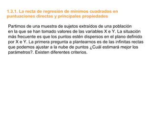 1.3.1. La recta de regresión de mínimos cuadrados en
puntuaciones directas y principales propiedades

Partimos de una muestra de sujetos extraídos de una población
en la que se han tomado valores de las variables X e Y. La situación
más frecuente es que los puntos estén dispersos en el plano definido
por X e Y. La primera pregunta a plantearnos es de las infinitas rectas
que podemos ajustar a la nube de puntos ¿Cuál estimará mejor los
parámetros?. Existen diferentes criterios.
 