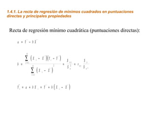 1.4.1. La recta de regresión de mínimos cuadrados en puntuaciones
directas y principales propiedades


 Recta de regresión mínimo cuadrática (puntuaciones directas):

     a = Y − bX

           N

           ∑ (X
           i=1
                       i       − X   )( Y   i       − Y   )    S xy      Sy
     b =                                            2         = 2 = rxy
                 N
                                                                Sx      S xº
                 ∑ (X
                 i=1
                                 i   − X        )
      
     Yi = a + b X          i    = Y + b(X i − X                  )
 