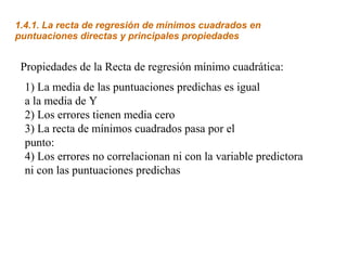 1.4.1. La recta de regresión de mínimos cuadrados en
puntuaciones directas y principales propiedades


 Propiedades de la Recta de regresión mínimo cuadrática:
  1) La media de las puntuaciones predichas es igual
  a la media de Y
  2) Los errores tienen media cero
  3) La recta de mínimos cuadrados pasa por el
  punto:
  4) Los errores no correlacionan ni con la variable predictora
  ni con las puntuaciones predichas
 
