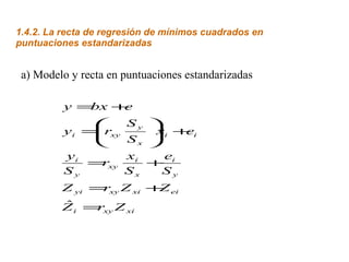 1.4.2. La recta de regresión de mínimos cuadrados en
puntuaciones estandarizadas


 a) Modelo y recta en puntuaciones estandarizadas

          y =bx +e
                  Sy      
               xy
          yi = r
                          i +i
                           x   e
                  Sx      
          yi       xi        e
             = xy
               r           + i
          Sy       Sx        Sy
         Z yi = xy Z xi + ei
               r         Z
         ˆ
         Z i = xy Z xi
              r
 