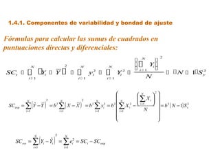 1.4.1. Componentes de variabilidad y bondad de ajuste

Fórmulas para calcular las sumas de cuadrados en
puntuaciones directas y diferenciales:
                                                                                                                2
                                                                                                   N    
               N                                      2           N                 N
                                                                                                    Yi 
                                                                                                   i1 
SCt      Y
          i1
                              i        Y                      
                                                                 i1
                                                                         y 2
                                                                           i      
                                                                                   i1
                                                                                         Yi 2   
                                                                                                      N
                                                                                                                      N  1S y
                                                                                                                                2




                                                                                                    N     
                                                                                                            2
                                                                                                   ∑ Xi  
               (              )                                                                              
                                  2                                2

                                               ∑( X − X )
        N                                      N                              N             N
 SCexp = ∑ Y − Y
            ˆ                         =b   2
                                                                       = b 2 ∑ xi2 = b 2  ∑ X i2 −  i =1   = b 2 ( N − 1) S x
                                                                                                                                2

        i =1                                   i =1                          i =1         i =1          N    
                                                                                                             
                                                                                                             



                          (            ) = ∑e
                   N                   2              N
   SCres = ∑                    ˆ
                          Yi − Yi                            2
                                                             i   = SCt − SCexp
                   i =1                               i =1
 