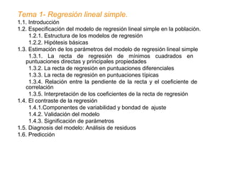 Tema 1- Regresión lineal simple.
1.1. Introducción
1.2. Especificación del modelo de regresión lineal simple en la población.
1.2.1. Estructura de los modelos de regresión
1.2.2. Hipótesis básicas
1.3. Estimación de los parámetros del modelo de regresión lineal simple
1.3.1. La recta de regresión de mínimos cuadrados en
puntuaciones directas y principales propiedades
1.3.2. La recta de regresión en puntuaciones diferenciales
1.3.3. La recta de regresión en puntuaciones típicas
1.3.4. Relación entre la pendiente de la recta y el coeficiente de
correlación
1.3.5. Interpretación de los coeficientes de la recta de regresión
1.4. El contraste de la regresión
1.4.1.Componentes de variabilidad y bondad de ajuste
1.4.2. Validación del modelo
1.4.3. Significación de parámetros
1.5. Diagnosis del modelo: Análisis de residuos
1.6. Predicción
 