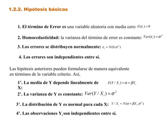 1.2.2. Hipótesis básicas
2. Homocedasticidad: la varianza del término de error es constante:
1. El término de Error es una variable aleatoria con media cero:
4. Los errores son independientes entre sí.
3. Los errores se distribuyen normalmente:
3’. La distribución de Y es normal para cada X:
4’. Las observaciones Yi son independientes entre sí.
Las hipótesis anteriores pueden formularse de manera equivalente
en términos de la variable criterio. Así,
2’. La varianza de Y es constante:
2)
/( σ=iXYVar
ii XXYE βα+=)/(
1’. La media de Y depende linealmente de
X:
ii XXYE βα +=)/(
2
)/( σ=iXYVar
ii XXYE βα +=)/(
),(/ 2
σβα ii XNXY +≈
0)( =iE ε
2
)( σε =iVar
),0( 2
σε Ni ≈
 