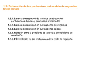 1.3. Estimación de los parámetros del modelo de regresión
lineal simple
1.3.1. La recta de regresión de mínimos cuadrados en
puntuaciones directas y principales propiedades
1.3.2. La recta de regresión en puntuaciones diferenciales
1.3.3. La recta de regresión en puntuaciones típicas
1.3.4. Relación entre la pendiente de la recta y el coeficiente de
correlación
1.3.5. Interpretación de los coeficientes de la recta de regresión
 