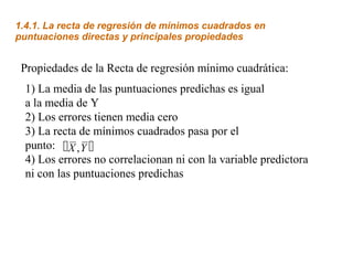 Propiedades de la Recta de regresión mínimo cuadrática:
1.4.1. La recta de regresión de mínimos cuadrados en
puntuaciones directas y principales propiedades
1) La media de las puntuaciones predichas es igual
a la media de Y
2) Los errores tienen media cero
3) La recta de mínimos cuadrados pasa por el
punto:
4) Los errores no correlacionan ni con la variable predictora
ni con las puntuaciones predichas
 X Y,
 
