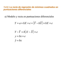 1.4.2. La recta de regresión de mínimos cuadrados en
puntuaciones diferenciales
a) Modelo y recta en puntuaciones diferenciales
( )
( )
bxy
ebxy
eXXbYY
ebXXbYebXaY
=
+=
+−=−
++−=++=
ˆ
 