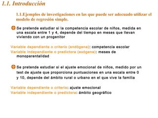 1.1. Introducción
1.1.Ejemplos de investigaciones en las que puede ser adecuado utilizar el
modelo de regresión simple.
Se pretende estudiar si la competencia escolar de niños, medida en
una escala entre 1 y 4, depende del tiempo en meses que llevan
viviendo con un progenitor
Variable dependiente o criterio (endógena): competencia escolar
Variable independiente o predictora (exógena): meses de
monoparentalidad
Se pretende estudiar si el ajuste emocional de niños, medido por un
test de ajuste que proporciona puntuaciones en una escala entre 0
y 10, depende del ámbito rural o urbano en el que vive la familia
Variable dependiente o criterio: ajuste emocional
Variable independiente o predictora: ámbito geográfico
 