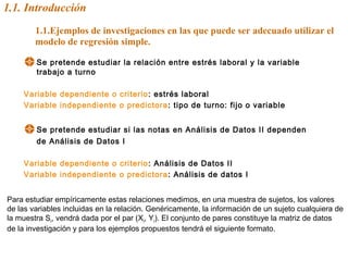 1.1. Introducción
1.1.Ejemplos de investigaciones en las que puede ser adecuado utilizar el
modelo de regresión simple.
Se pretende estudiar la relación entre estrés laboral y la variable
trabajo a turno
Variable dependiente o criterio: estrés laboral
Variable independiente o predictora: tipo de turno: fijo o variable
Se pretende estudiar si las notas en Análisis de Datos II dependen
de Análisis de Datos I
Variable dependiente o criterio: Análisis de Datos II
Variable independiente o predictora: Análisis de datos I
Para estudiar empíricamente estas relaciones medimos, en una muestra de sujetos, los valores
de las variables incluidas en la relación. Genéricamente, la información de un sujeto cualquiera de
la muestra Si, vendrá dada por el par (Xi, Yi). El conjunto de pares constituye la matriz de datos
de la investigación y para los ejemplos propuestos tendrá el siguiente formato.
 